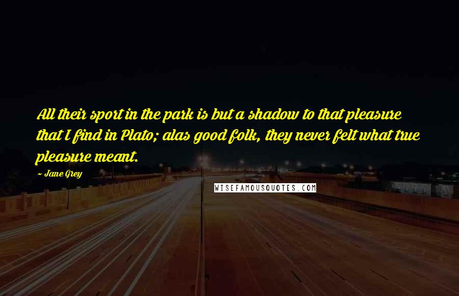 Jane Grey Quotes: All their sport in the park is but a shadow to that pleasure that I find in Plato; alas good folk, they never felt what true pleasure meant.