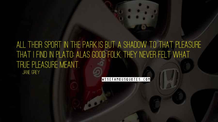 Jane Grey Quotes: All their sport in the park is but a shadow to that pleasure that I find in Plato; alas good folk, they never felt what true pleasure meant.