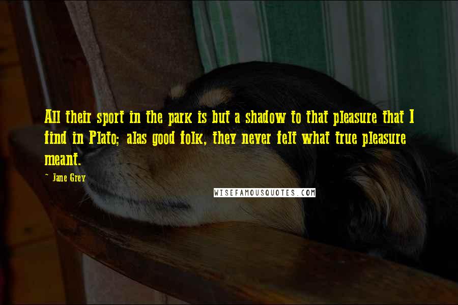 Jane Grey Quotes: All their sport in the park is but a shadow to that pleasure that I find in Plato; alas good folk, they never felt what true pleasure meant.