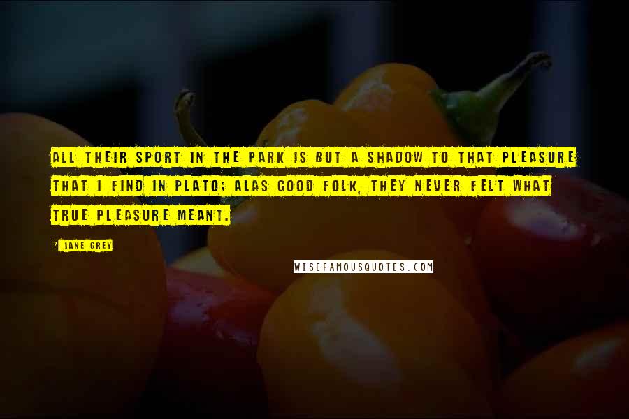 Jane Grey Quotes: All their sport in the park is but a shadow to that pleasure that I find in Plato; alas good folk, they never felt what true pleasure meant.