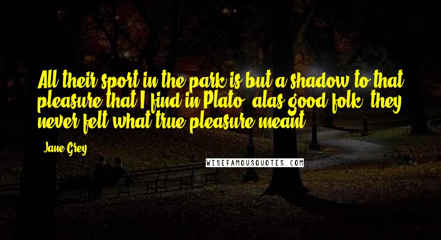 Jane Grey Quotes: All their sport in the park is but a shadow to that pleasure that I find in Plato; alas good folk, they never felt what true pleasure meant.