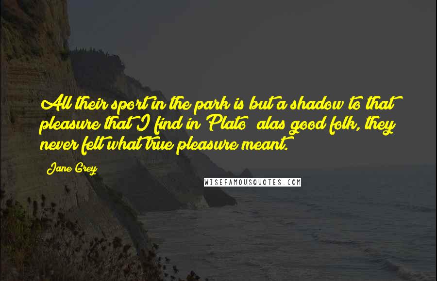 Jane Grey Quotes: All their sport in the park is but a shadow to that pleasure that I find in Plato; alas good folk, they never felt what true pleasure meant.