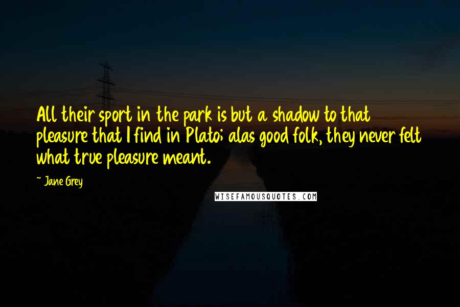 Jane Grey Quotes: All their sport in the park is but a shadow to that pleasure that I find in Plato; alas good folk, they never felt what true pleasure meant.