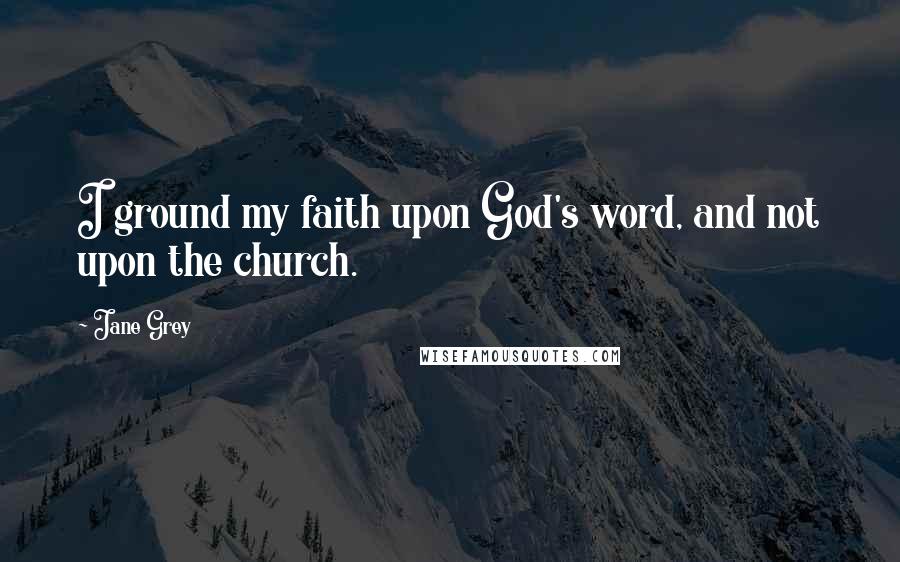 Jane Grey Quotes: I ground my faith upon God's word, and not upon the church.