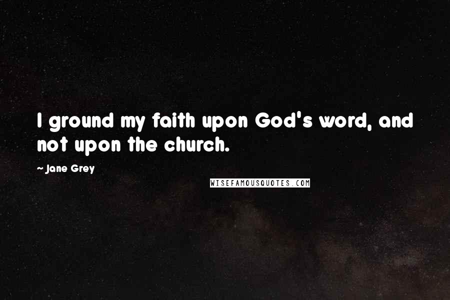 Jane Grey Quotes: I ground my faith upon God's word, and not upon the church.