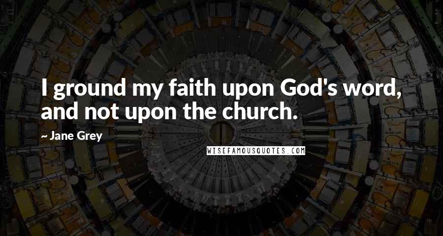 Jane Grey Quotes: I ground my faith upon God's word, and not upon the church.