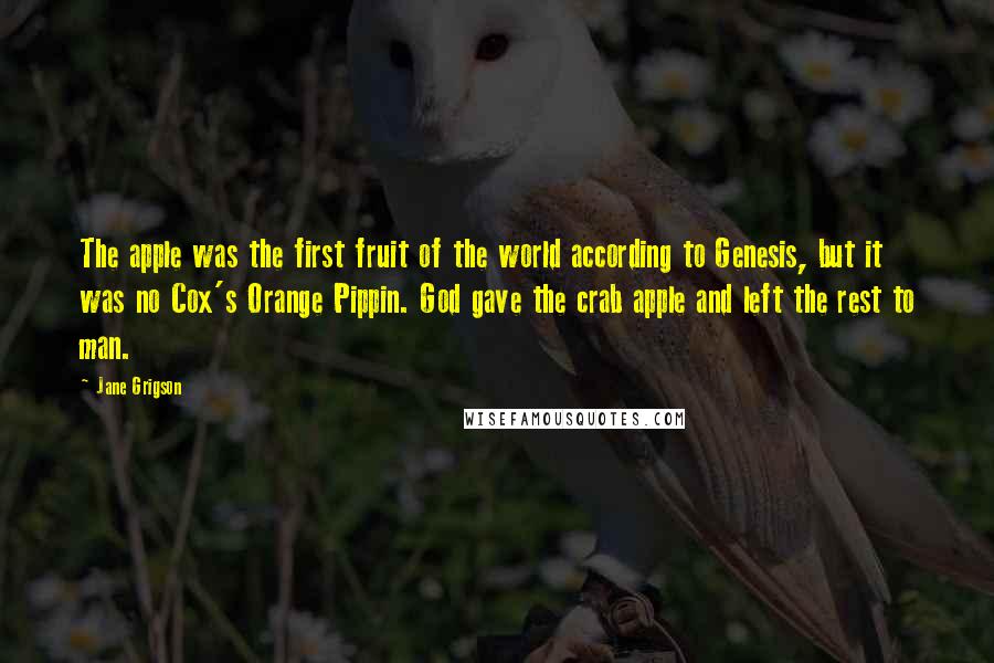 Jane Grigson Quotes: The apple was the first fruit of the world according to Genesis, but it was no Cox's Orange Pippin. God gave the crab apple and left the rest to man.