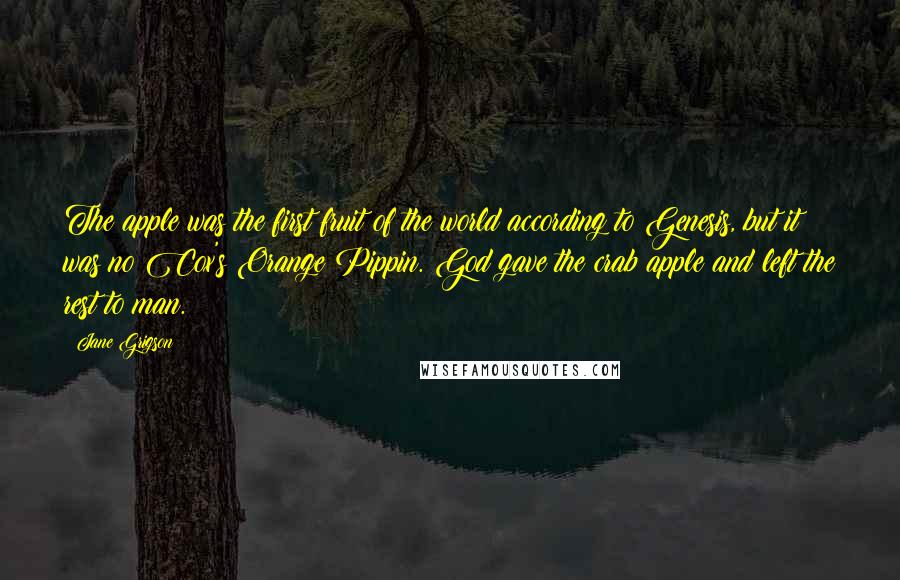 Jane Grigson Quotes: The apple was the first fruit of the world according to Genesis, but it was no Cox's Orange Pippin. God gave the crab apple and left the rest to man.