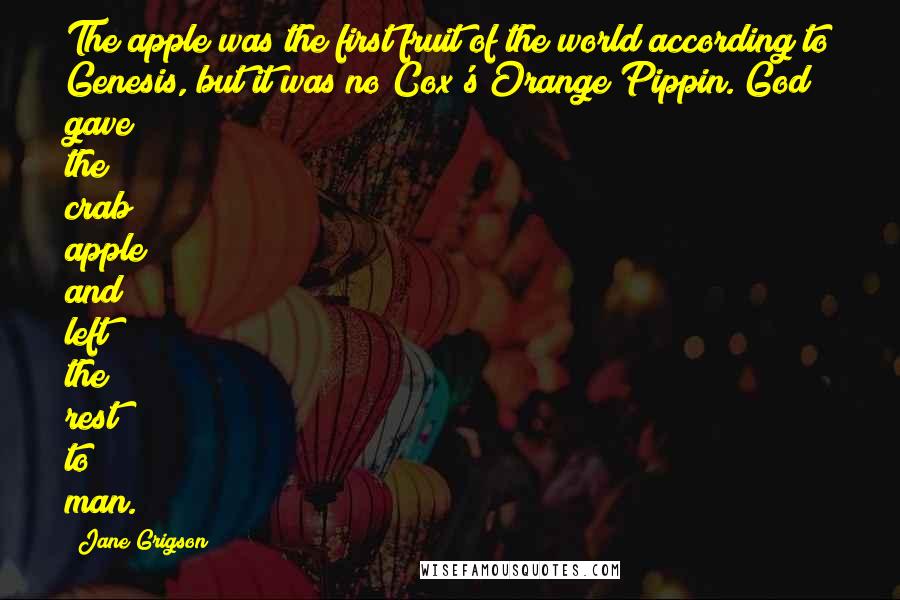 Jane Grigson Quotes: The apple was the first fruit of the world according to Genesis, but it was no Cox's Orange Pippin. God gave the crab apple and left the rest to man.