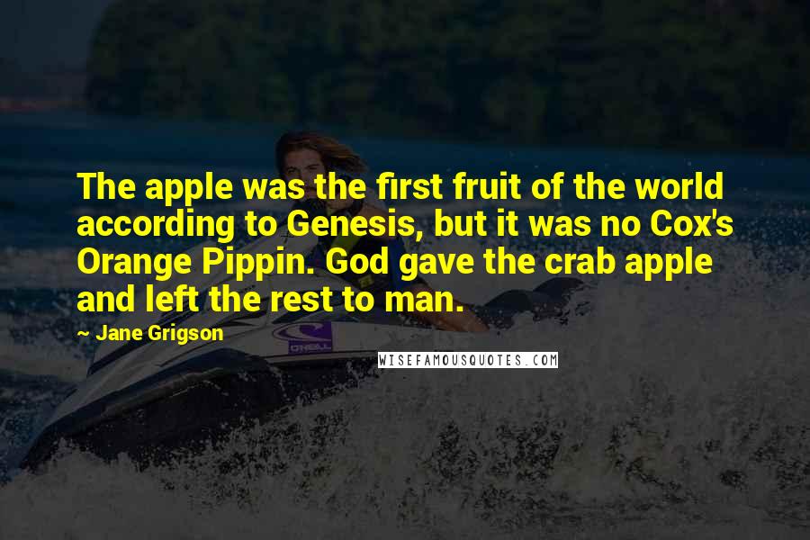 Jane Grigson Quotes: The apple was the first fruit of the world according to Genesis, but it was no Cox's Orange Pippin. God gave the crab apple and left the rest to man.