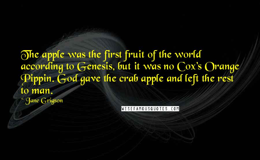 Jane Grigson Quotes: The apple was the first fruit of the world according to Genesis, but it was no Cox's Orange Pippin. God gave the crab apple and left the rest to man.