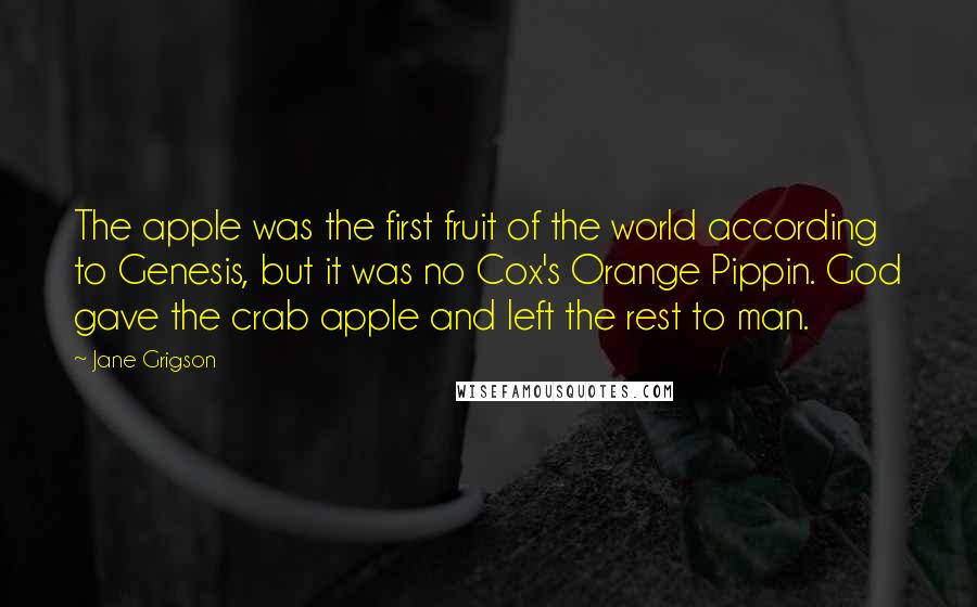 Jane Grigson Quotes: The apple was the first fruit of the world according to Genesis, but it was no Cox's Orange Pippin. God gave the crab apple and left the rest to man.