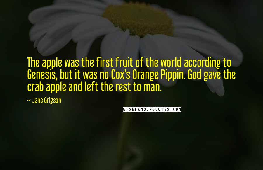 Jane Grigson Quotes: The apple was the first fruit of the world according to Genesis, but it was no Cox's Orange Pippin. God gave the crab apple and left the rest to man.