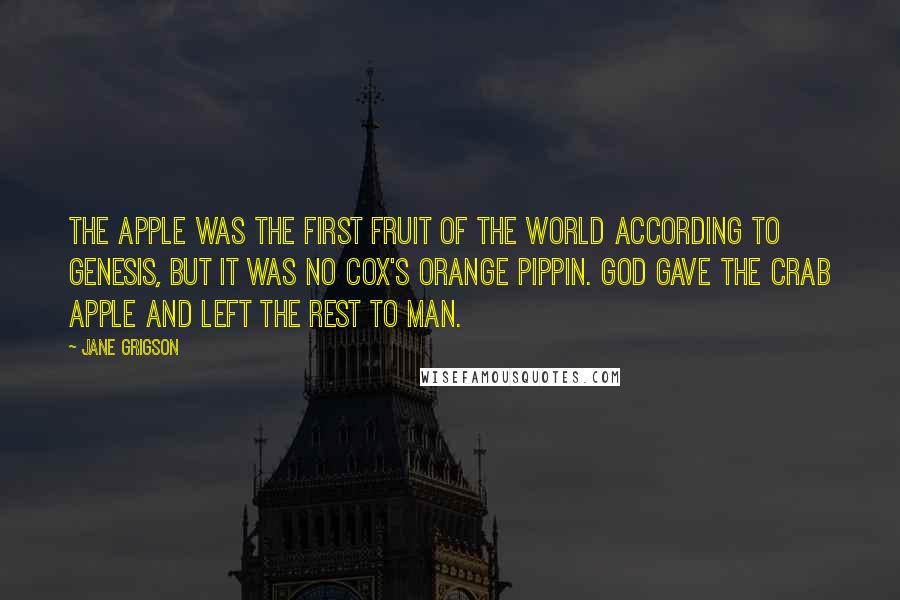 Jane Grigson Quotes: The apple was the first fruit of the world according to Genesis, but it was no Cox's Orange Pippin. God gave the crab apple and left the rest to man.