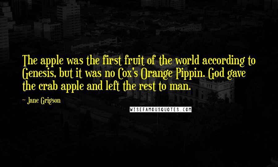Jane Grigson Quotes: The apple was the first fruit of the world according to Genesis, but it was no Cox's Orange Pippin. God gave the crab apple and left the rest to man.