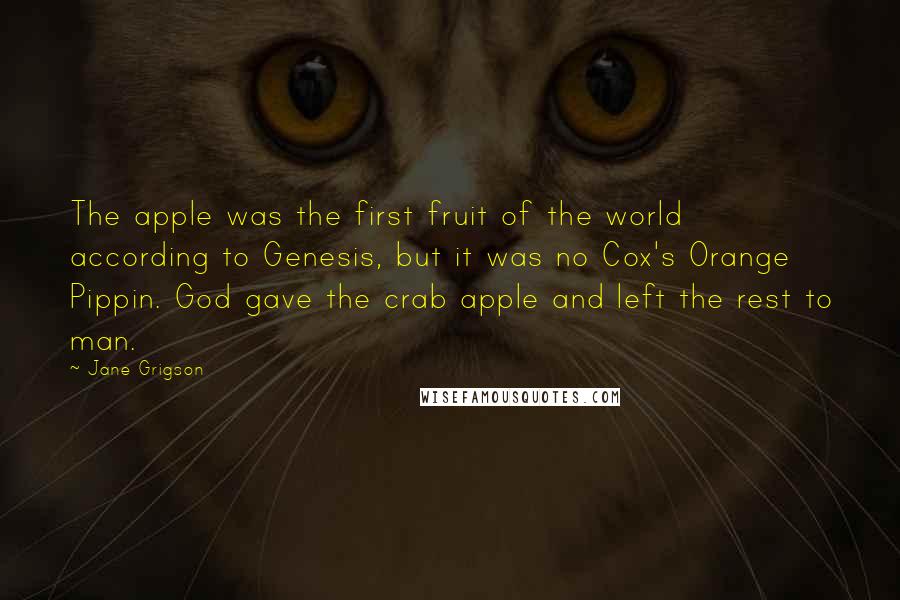 Jane Grigson Quotes: The apple was the first fruit of the world according to Genesis, but it was no Cox's Orange Pippin. God gave the crab apple and left the rest to man.