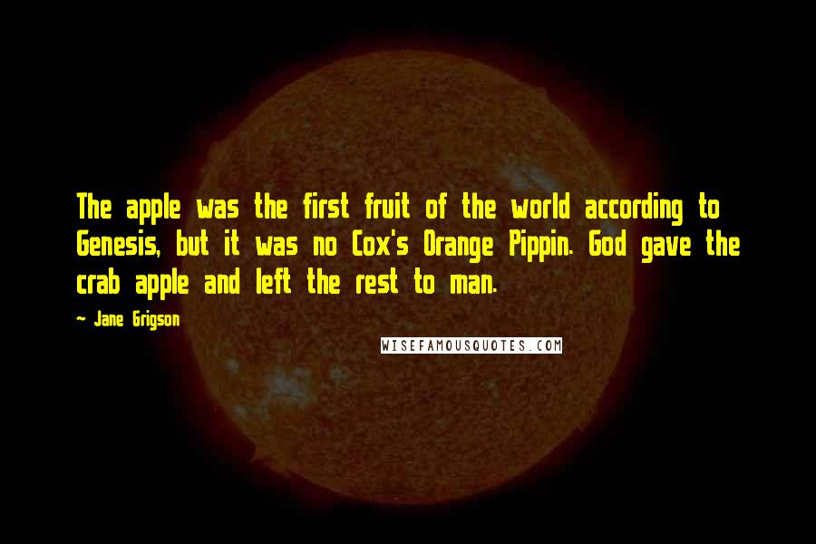 Jane Grigson Quotes: The apple was the first fruit of the world according to Genesis, but it was no Cox's Orange Pippin. God gave the crab apple and left the rest to man.