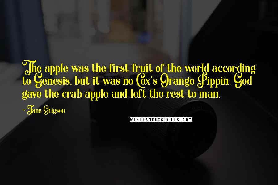 Jane Grigson Quotes: The apple was the first fruit of the world according to Genesis, but it was no Cox's Orange Pippin. God gave the crab apple and left the rest to man.