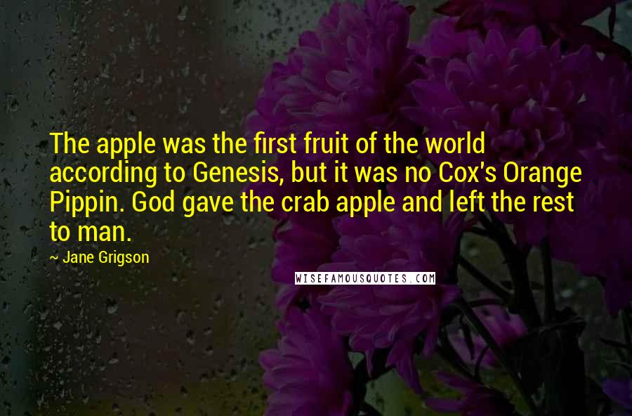 Jane Grigson Quotes: The apple was the first fruit of the world according to Genesis, but it was no Cox's Orange Pippin. God gave the crab apple and left the rest to man.