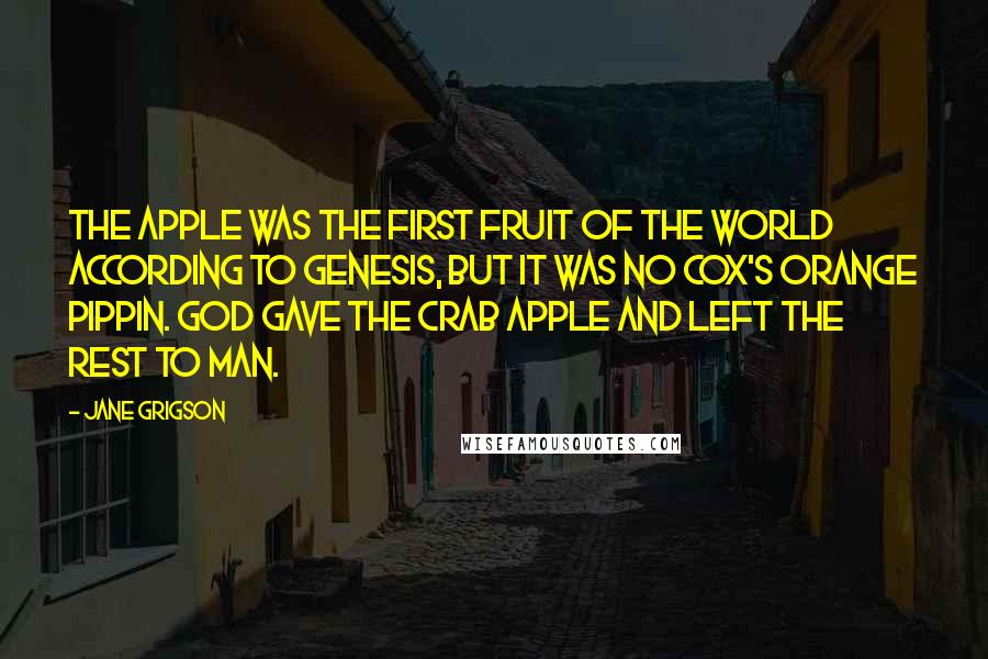 Jane Grigson Quotes: The apple was the first fruit of the world according to Genesis, but it was no Cox's Orange Pippin. God gave the crab apple and left the rest to man.