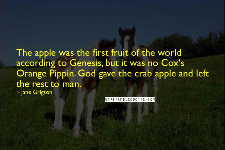 Jane Grigson Quotes: The apple was the first fruit of the world according to Genesis, but it was no Cox's Orange Pippin. God gave the crab apple and left the rest to man.