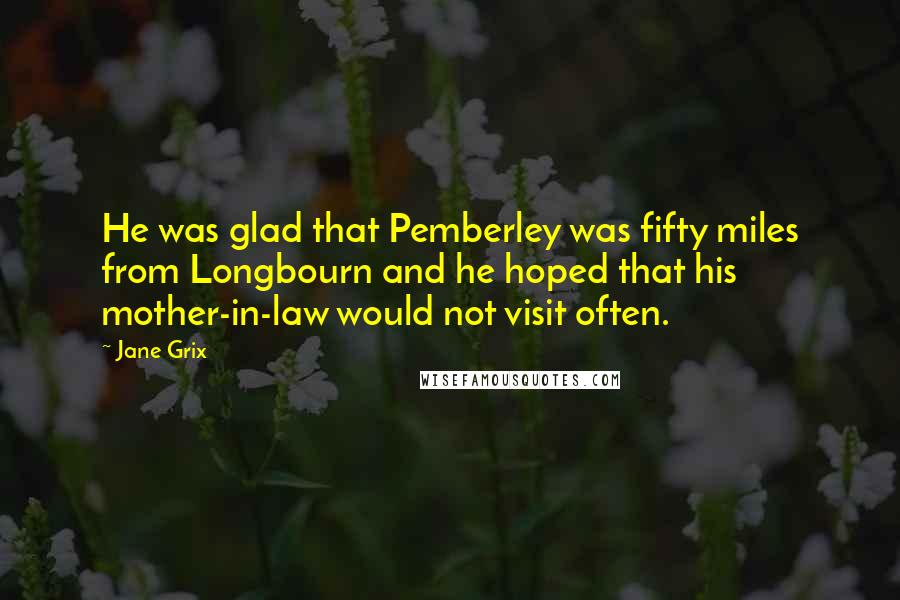 Jane Grix Quotes: He was glad that Pemberley was fifty miles from Longbourn and he hoped that his mother-in-law would not visit often.