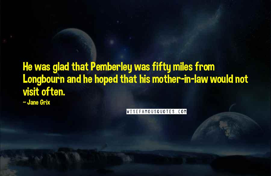 Jane Grix Quotes: He was glad that Pemberley was fifty miles from Longbourn and he hoped that his mother-in-law would not visit often.