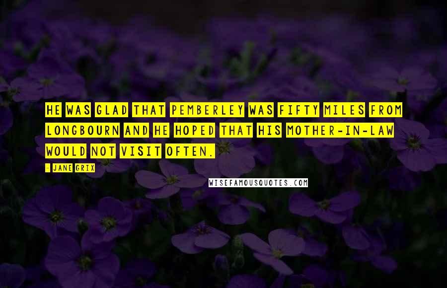 Jane Grix Quotes: He was glad that Pemberley was fifty miles from Longbourn and he hoped that his mother-in-law would not visit often.