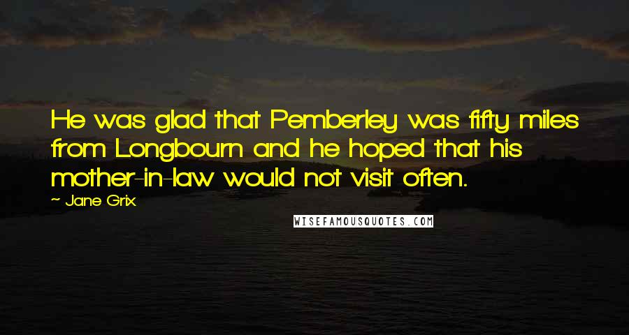 Jane Grix Quotes: He was glad that Pemberley was fifty miles from Longbourn and he hoped that his mother-in-law would not visit often.