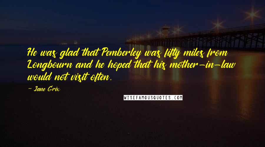 Jane Grix Quotes: He was glad that Pemberley was fifty miles from Longbourn and he hoped that his mother-in-law would not visit often.