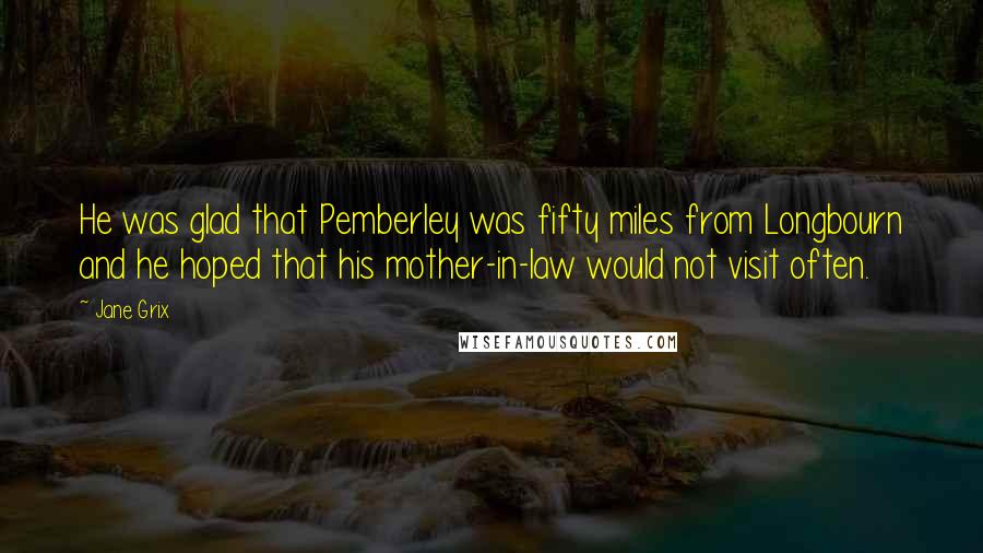 Jane Grix Quotes: He was glad that Pemberley was fifty miles from Longbourn and he hoped that his mother-in-law would not visit often.