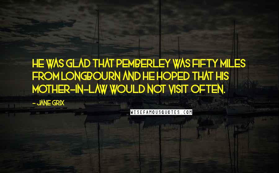 Jane Grix Quotes: He was glad that Pemberley was fifty miles from Longbourn and he hoped that his mother-in-law would not visit often.