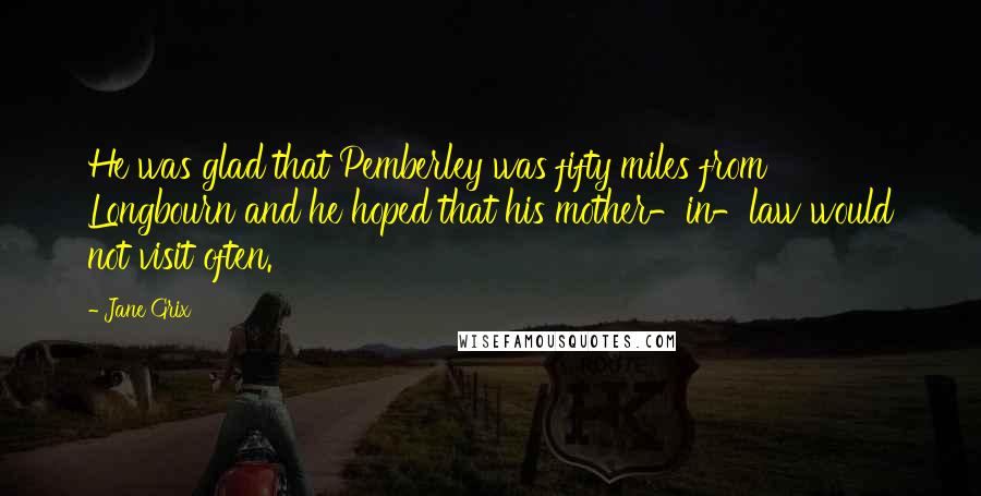 Jane Grix Quotes: He was glad that Pemberley was fifty miles from Longbourn and he hoped that his mother-in-law would not visit often.