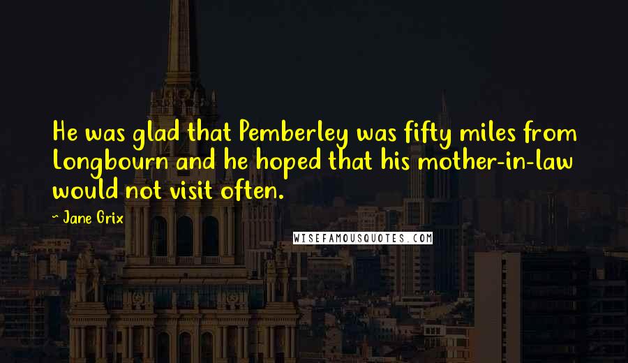 Jane Grix Quotes: He was glad that Pemberley was fifty miles from Longbourn and he hoped that his mother-in-law would not visit often.