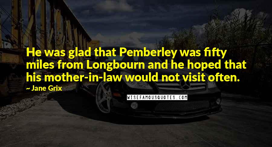 Jane Grix Quotes: He was glad that Pemberley was fifty miles from Longbourn and he hoped that his mother-in-law would not visit often.