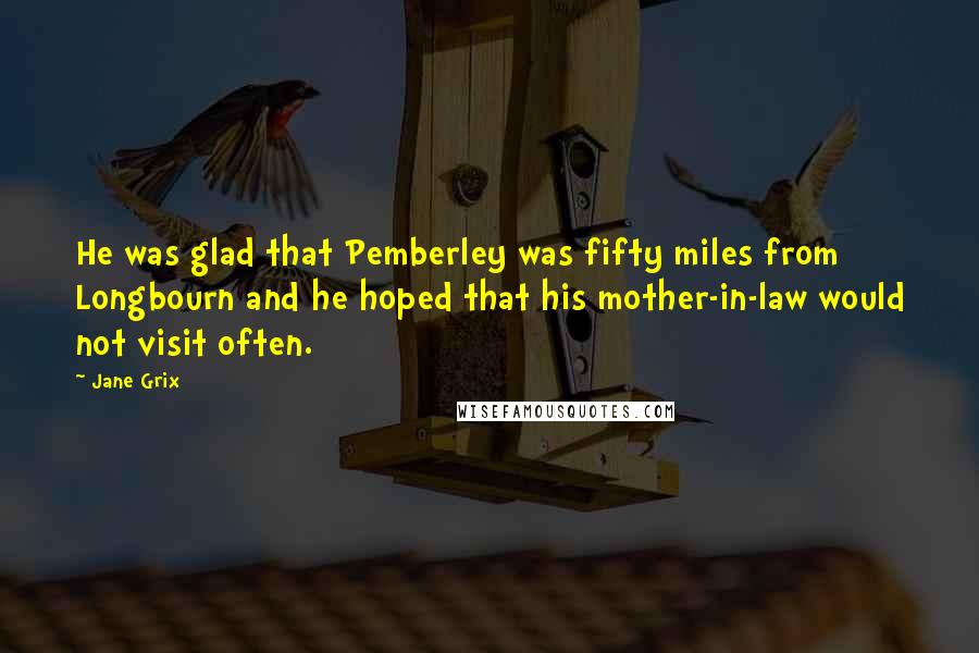 Jane Grix Quotes: He was glad that Pemberley was fifty miles from Longbourn and he hoped that his mother-in-law would not visit often.