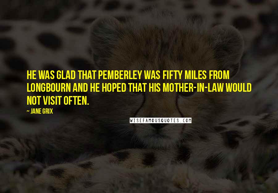 Jane Grix Quotes: He was glad that Pemberley was fifty miles from Longbourn and he hoped that his mother-in-law would not visit often.