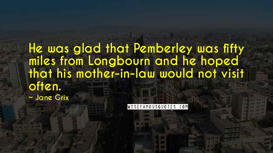 Jane Grix Quotes: He was glad that Pemberley was fifty miles from Longbourn and he hoped that his mother-in-law would not visit often.