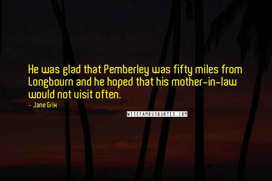 Jane Grix Quotes: He was glad that Pemberley was fifty miles from Longbourn and he hoped that his mother-in-law would not visit often.