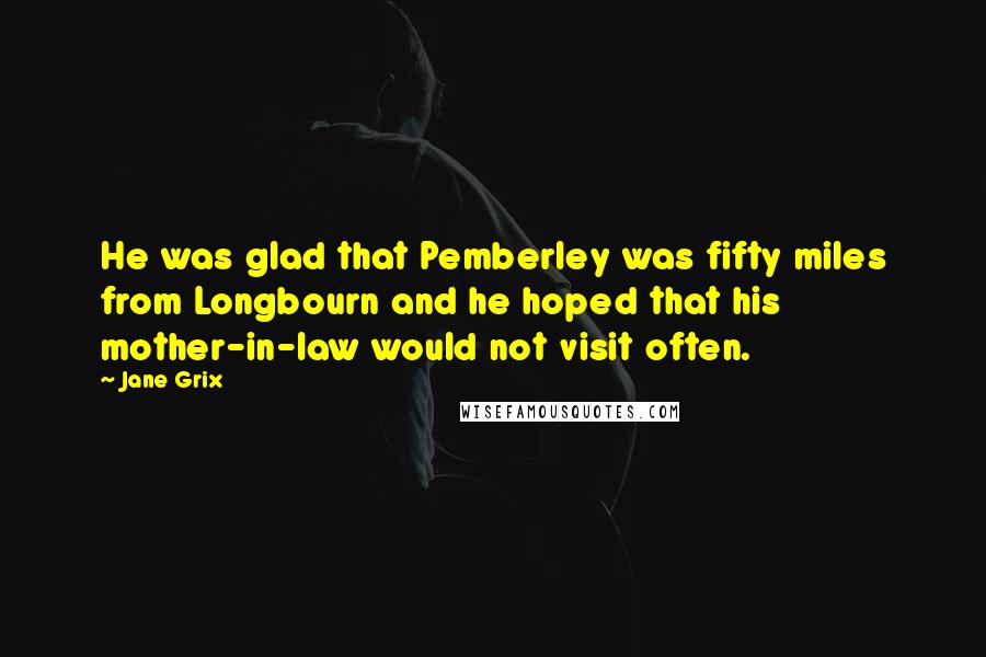 Jane Grix Quotes: He was glad that Pemberley was fifty miles from Longbourn and he hoped that his mother-in-law would not visit often.