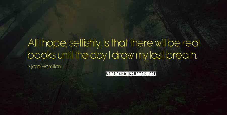 Jane Hamilton Quotes: All I hope, selfishly, is that there will be real books until the day I draw my last breath.