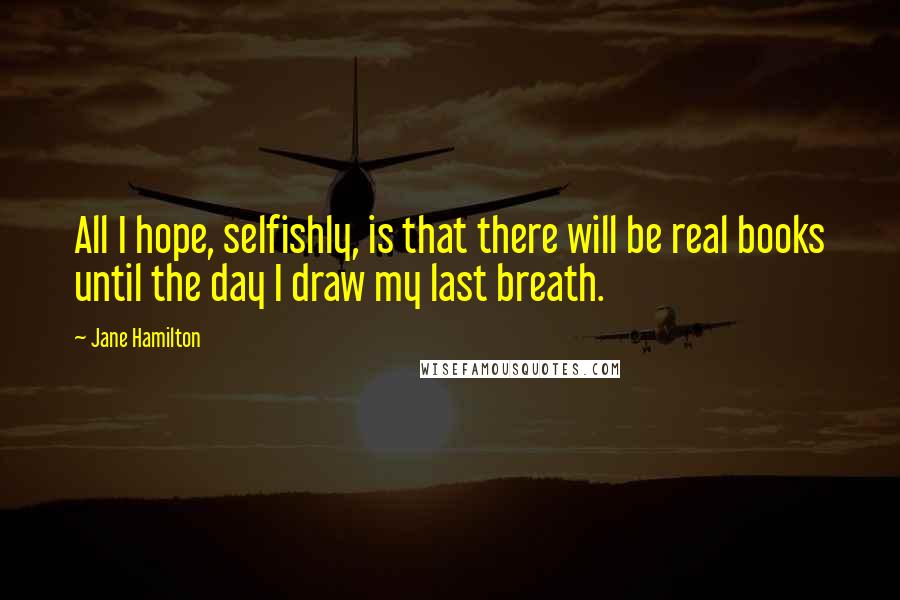 Jane Hamilton Quotes: All I hope, selfishly, is that there will be real books until the day I draw my last breath.