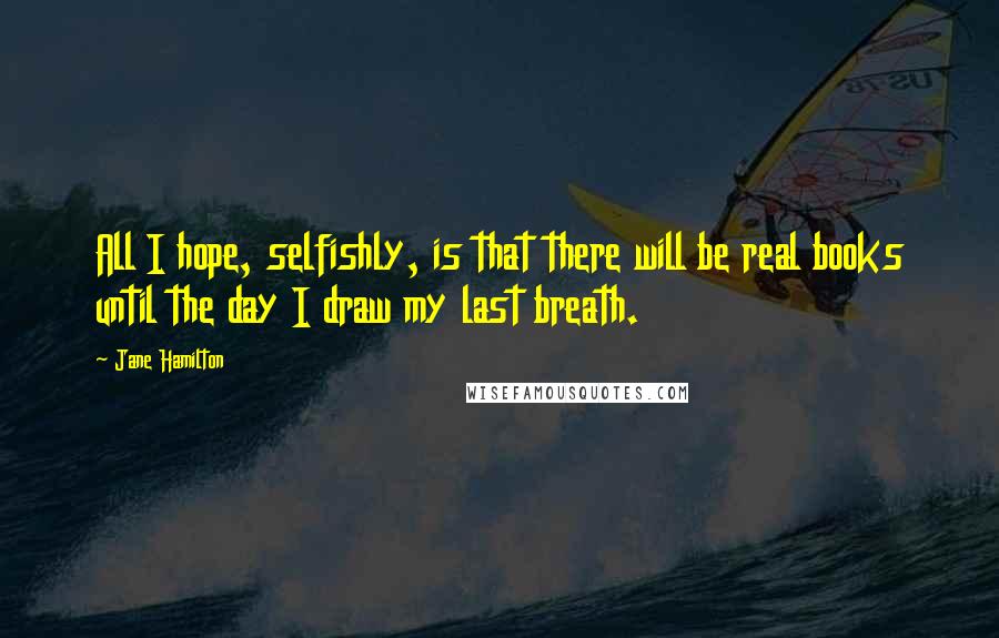 Jane Hamilton Quotes: All I hope, selfishly, is that there will be real books until the day I draw my last breath.