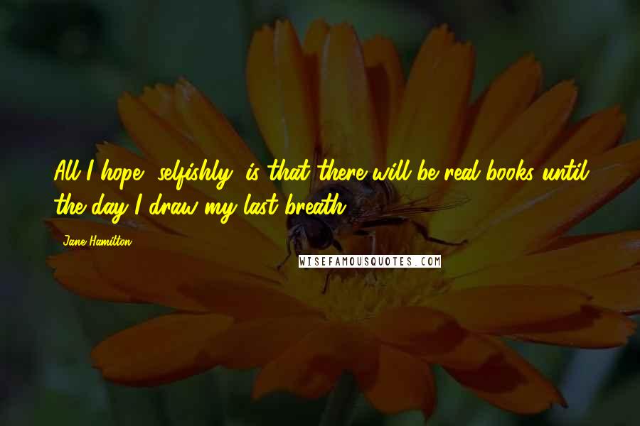 Jane Hamilton Quotes: All I hope, selfishly, is that there will be real books until the day I draw my last breath.