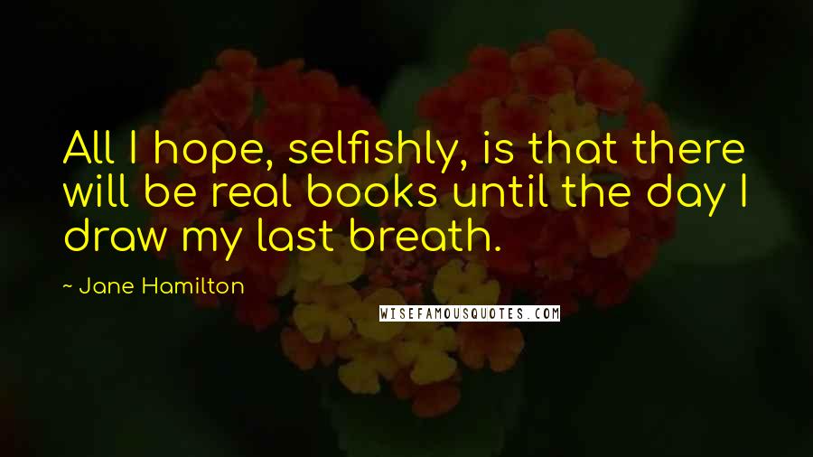 Jane Hamilton Quotes: All I hope, selfishly, is that there will be real books until the day I draw my last breath.