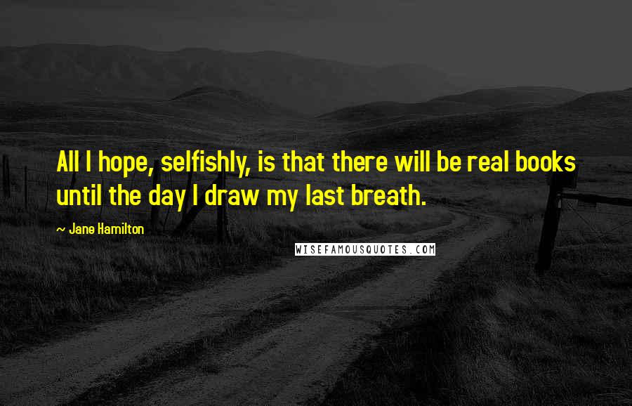 Jane Hamilton Quotes: All I hope, selfishly, is that there will be real books until the day I draw my last breath.