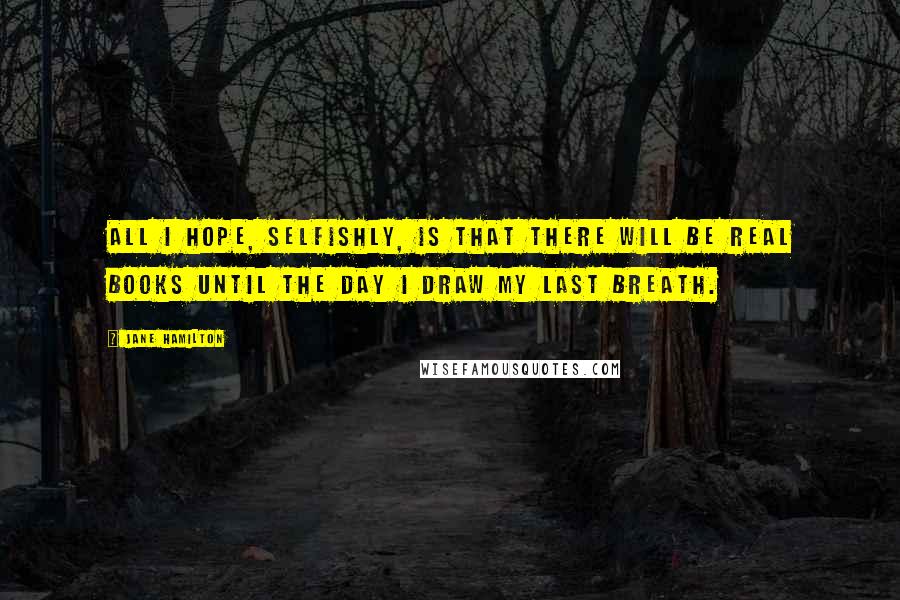 Jane Hamilton Quotes: All I hope, selfishly, is that there will be real books until the day I draw my last breath.