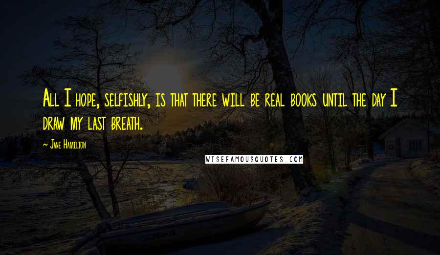 Jane Hamilton Quotes: All I hope, selfishly, is that there will be real books until the day I draw my last breath.