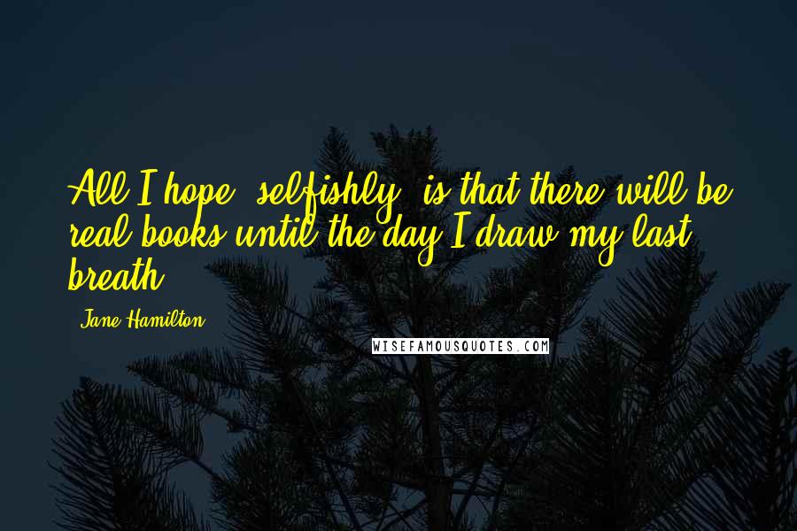 Jane Hamilton Quotes: All I hope, selfishly, is that there will be real books until the day I draw my last breath.
