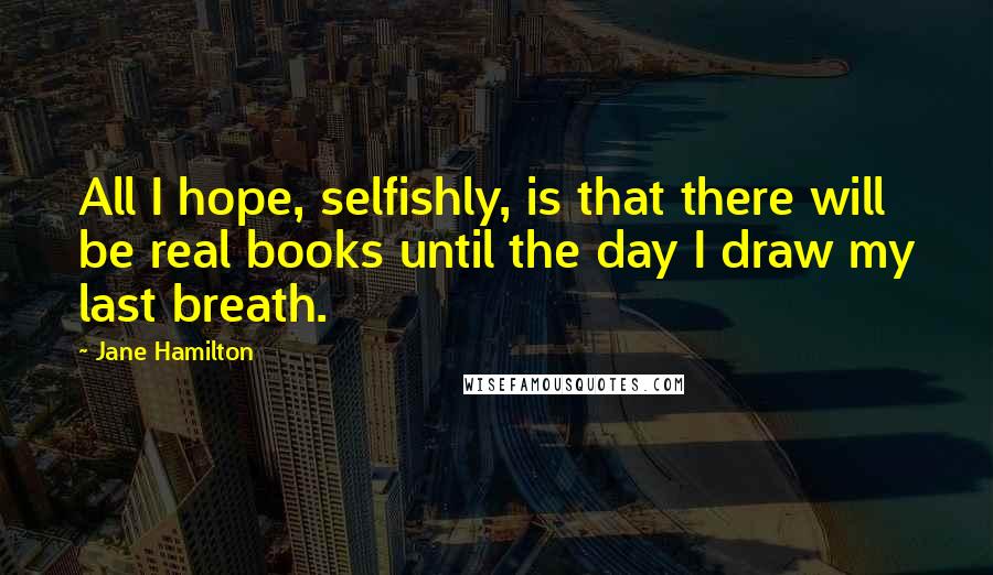 Jane Hamilton Quotes: All I hope, selfishly, is that there will be real books until the day I draw my last breath.
